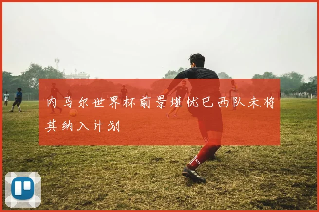 内马尔世界杯前景堪忧巴西队未将其纳入计划