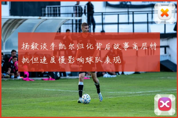 杨毅谈李凯尔归化背后故事高层特批但速度慢影响球队表现