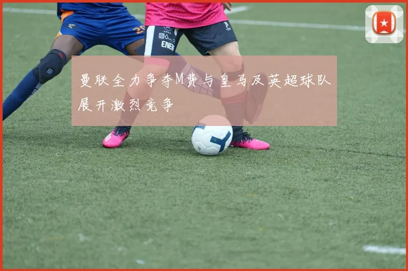 曼联全力争夺M费与皇马及英超球队展开激烈竞争