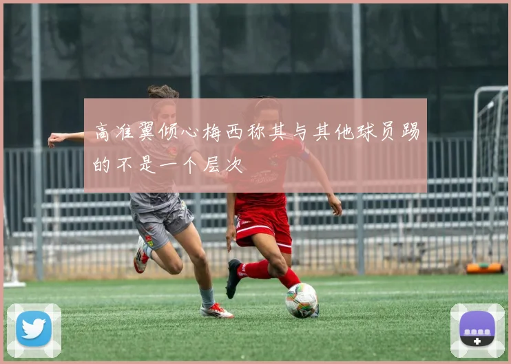 高准翼倾心梅西称其与其他球员踢的不是一个层次