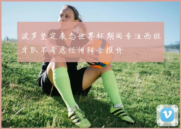 波罗坚定表态世界杯期间专注西班牙队不考虑任何转会报价
