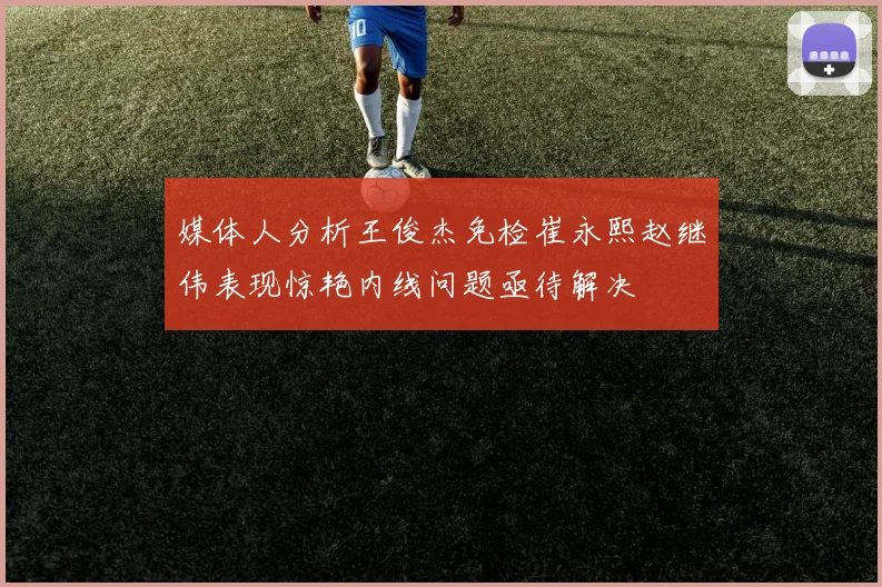 媒体人分析王俊杰免检崔永熙赵继伟表现惊艳内线问题亟待解决