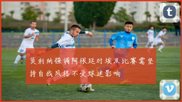 莫利纳强调阿根廷对埃及比赛需坚持自我风格不受球迷影响