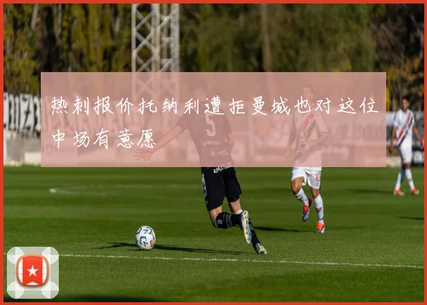 热刺报价托纳利遭拒曼城也对这位中场有意愿