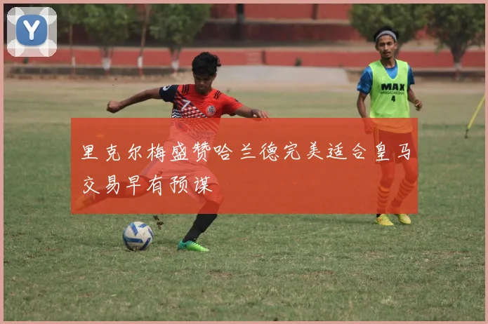 里克尔梅盛赞哈兰德完美适合皇马交易早有预谋