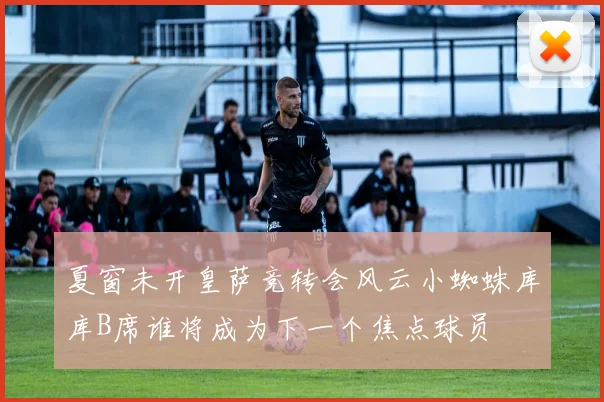 夏窗未开皇萨竞转会风云小蜘蛛库库B席谁将成为下一个焦点球员