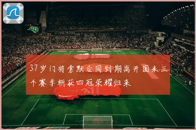 37岁门将索默合同到期离开国米三个赛季斩获四冠荣耀归来
