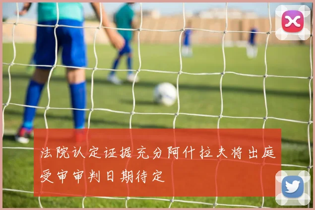 法院认定证据充分阿什拉夫将出庭受审审判日期待定