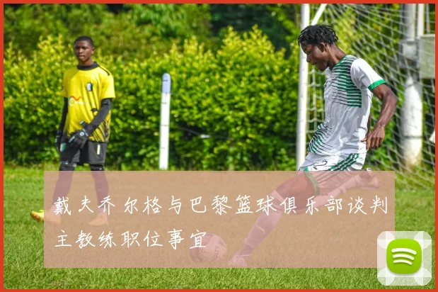 戴夫乔尔格与巴黎篮球俱乐部谈判主教练职位事宜