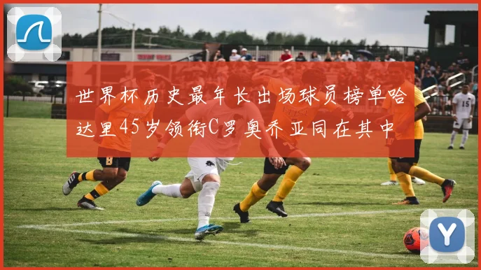 世界杯历史最年长出场球员榜单哈达里45岁领衔C罗奥乔亚同在其中