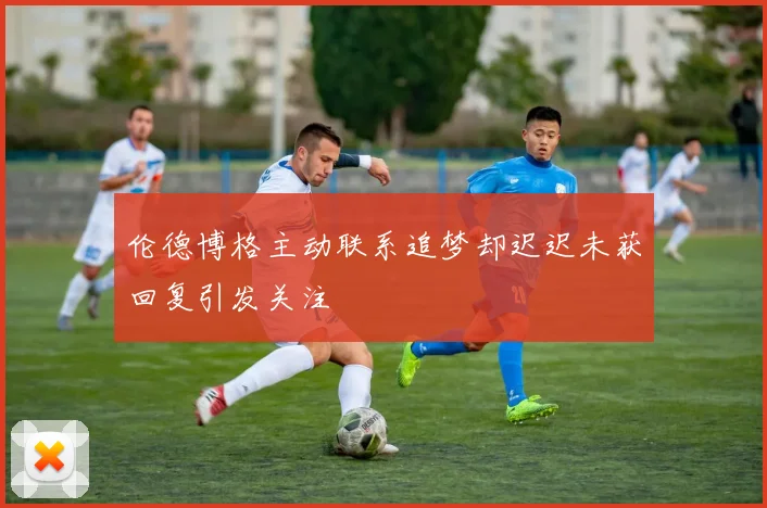 伦德博格主动联系追梦却迟迟未获回复引发关注