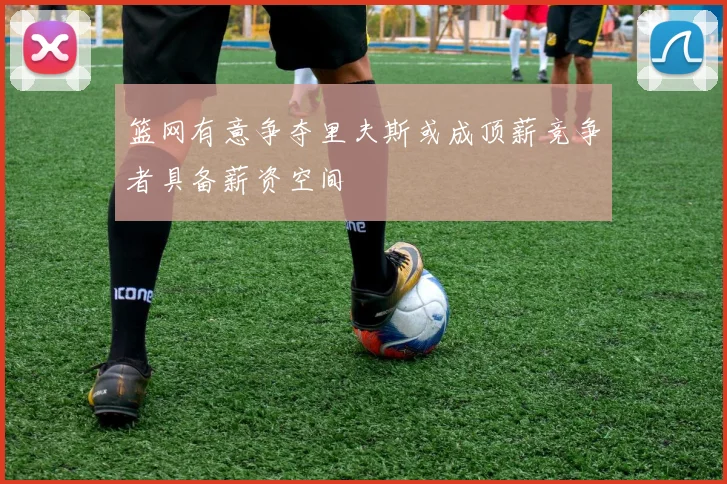 篮网有意争夺里夫斯或成顶薪竞争者具备薪资空间