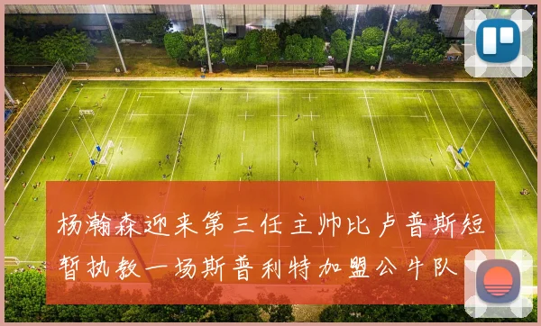 杨瀚森迎来第三任主帅比卢普斯短暂执教一场斯普利特加盟公牛队
