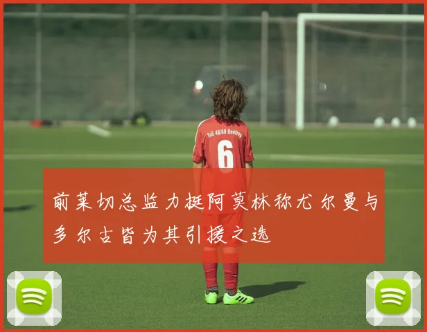 前莱切总监力挺阿莫林称尤尔曼与多尔古皆为其引援之选