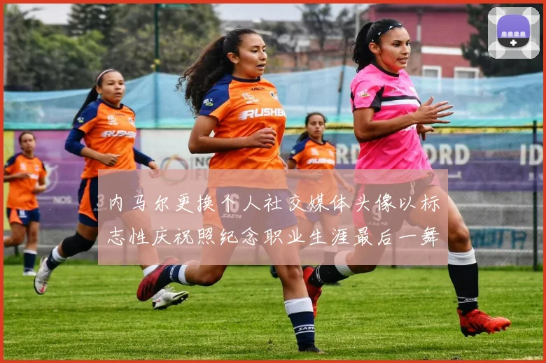 内马尔更换个人社交媒体头像以标志性庆祝照纪念职业生涯最后一舞