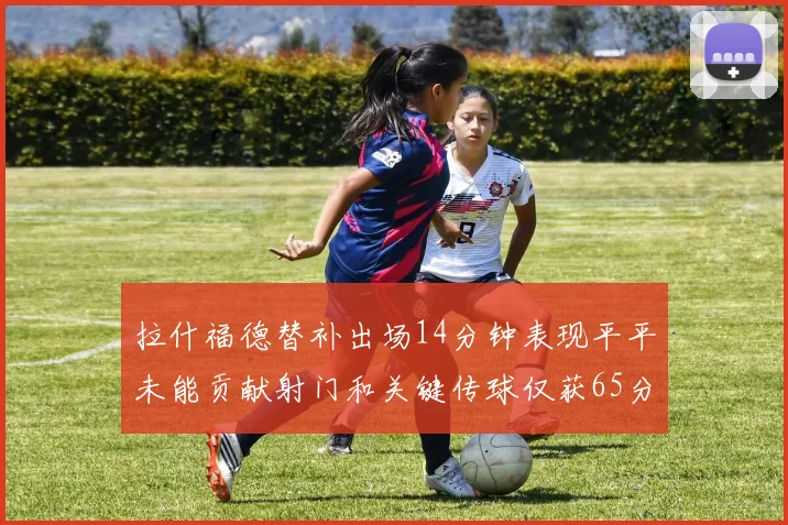 拉什福德替补出场14分钟表现平平未能贡献射门和关键传球仅获65分