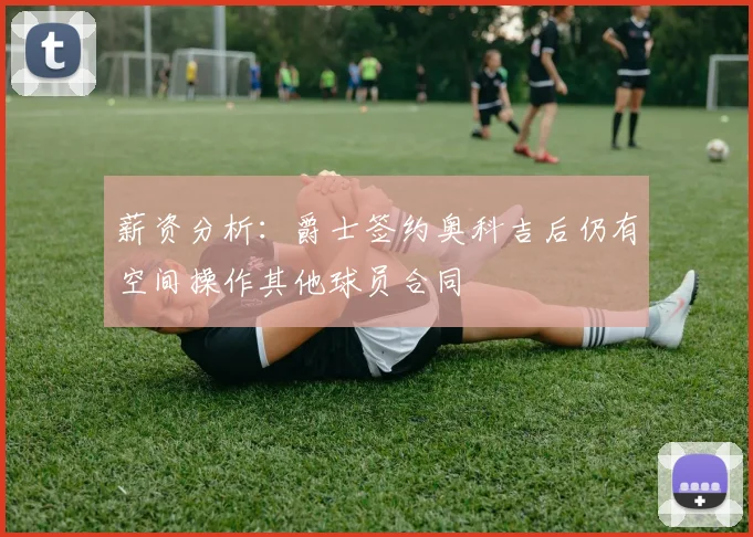 薪资分析：爵士签约奥科吉后仍有空间操作其他球员合同