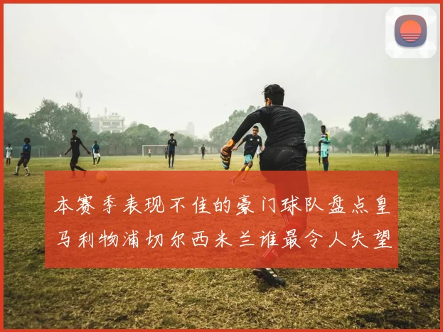 本赛季表现不佳的豪门球队盘点皇马利物浦切尔西米兰谁最令人失望