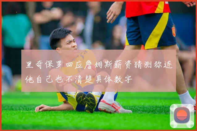 里奇保罗回应詹姆斯薪资猜测称连他自己也不清楚具体数字