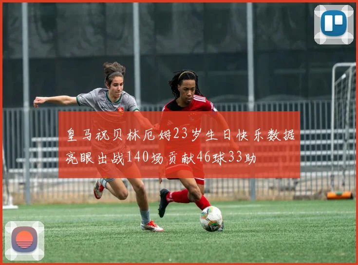 皇马祝贝林厄姆23岁生日快乐数据亮眼出战140场贡献46球33助